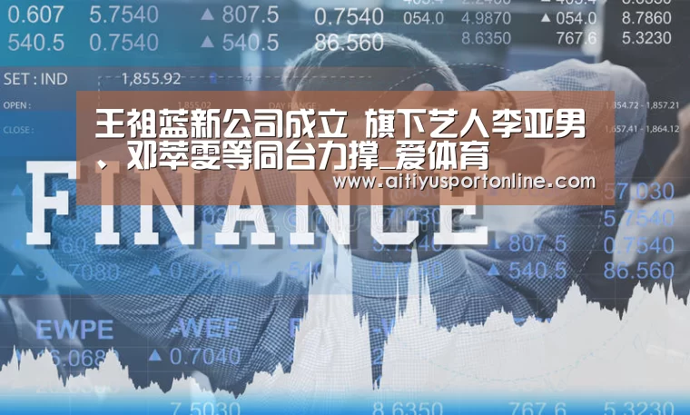 王祖蓝新公司成立 旗下艺人李亚男、邓萃雯等同台力撑_爱体育(图1) 爱体育直播